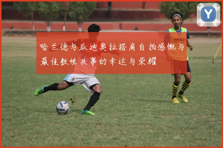 哈兰德与瓜迪奥拉搭肩自拍感慨与最佳教练共事的幸运与荣耀
