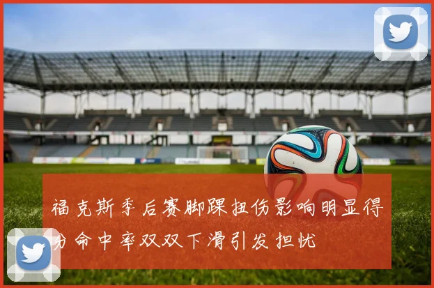 福克斯季后赛脚踝扭伤影响明显得分命中率双双下滑引发担忧