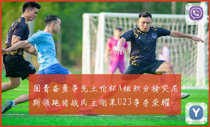 国青奋勇争先土伦杯A组积分榜突尼斯领跑将战民主刚果U23争夺荣耀