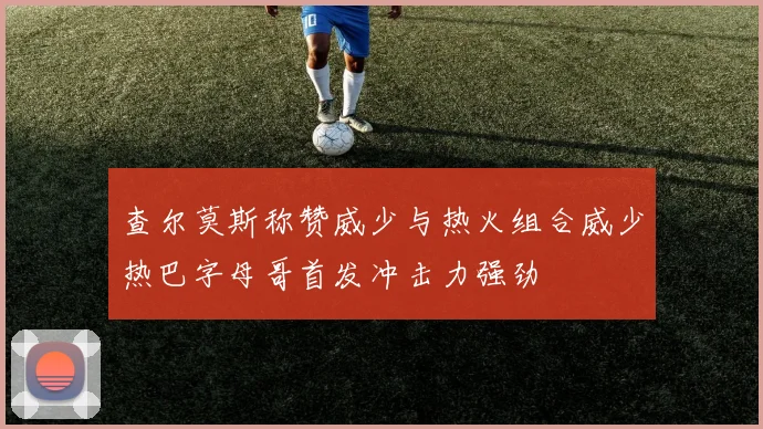 查尔莫斯称赞威少与热火组合威少热巴字母哥首发冲击力强劲