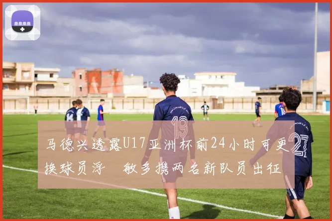 马德兴透露U17亚洲杯前24小时可更换球员浮嶋敏多携两名新队员出征
