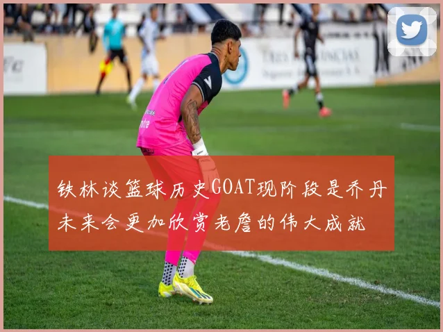 铁林谈篮球历史GOAT现阶段是乔丹未来会更加欣赏老詹的伟大成就