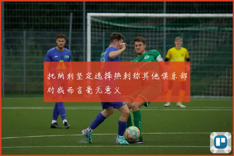 托纳利坚定选择热刺称其他俱乐部对我而言毫无意义