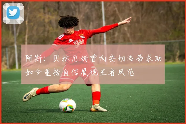 阿斯：贝林厄姆曾向安切洛蒂求助如今重拾自信展现王者风范