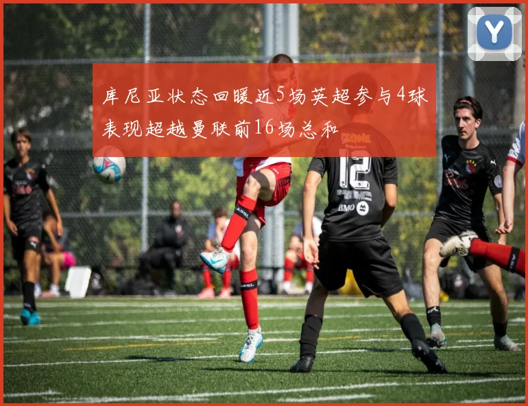 库尼亚状态回暖近5场英超参与4球表现超越曼联前16场总和