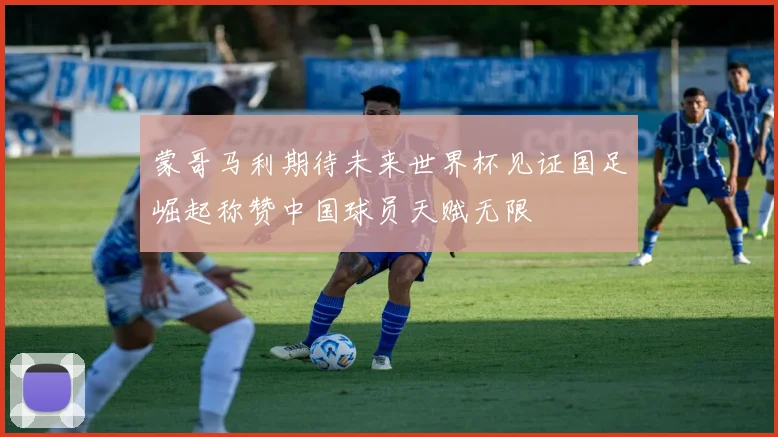 蒙哥马利期待未来世界杯见证国足崛起称赞中国球员天赋无限
