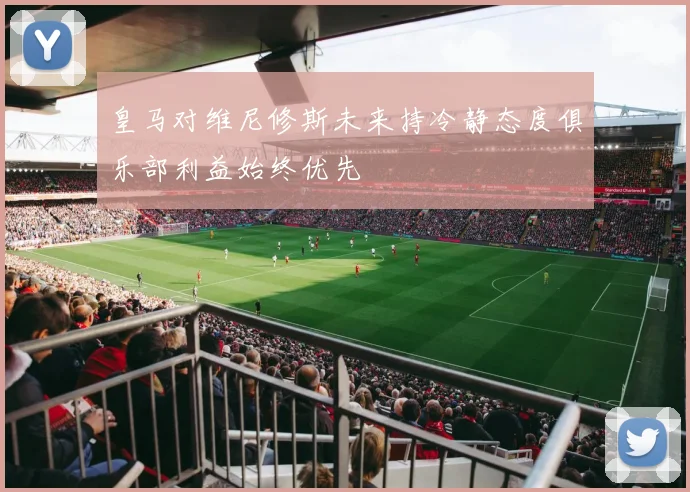 皇马对维尼修斯未来持冷静态度俱乐部利益始终优先