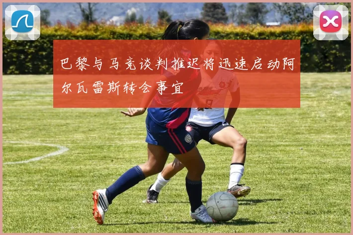 巴黎与马竞谈判推迟将迅速启动阿尔瓦雷斯转会事宜