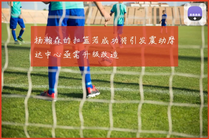 杨瀚森的扣篮若成功将引发震动摩达中心亟需升级改造
