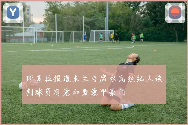 斯基拉报道米兰与席尔瓦经纪人谈判球员有意加盟意甲豪门